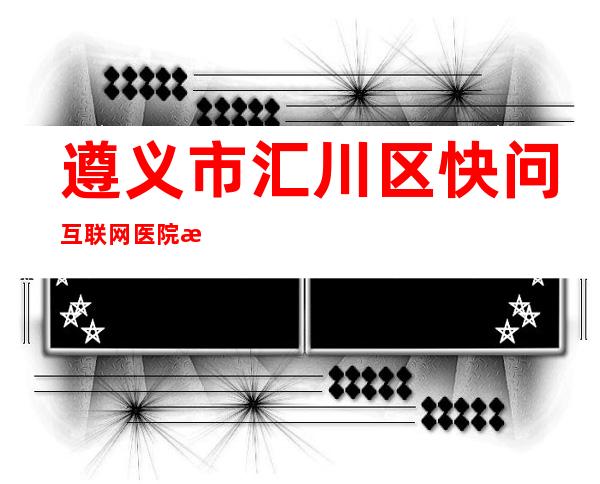 遵义市汇川区快问互联网医院有限公司